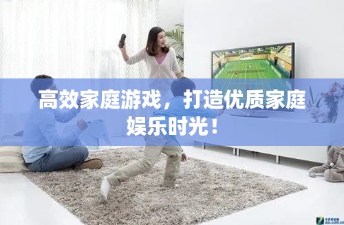 高效家庭游戏,打造优质家庭娱乐时光!