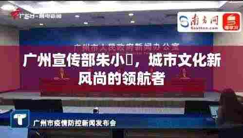 广州宣传部朱小燚,城市文化新风尚的领航者