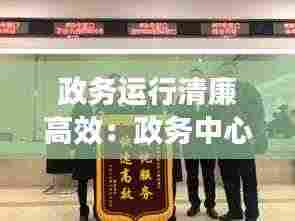 政务运行清廉高效:政务中心便民高效廉洁规范