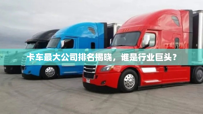 卡车最大公司排名揭晓,谁是行业巨头?