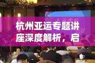 杭州亚运专题讲座深度解析,启示与展望