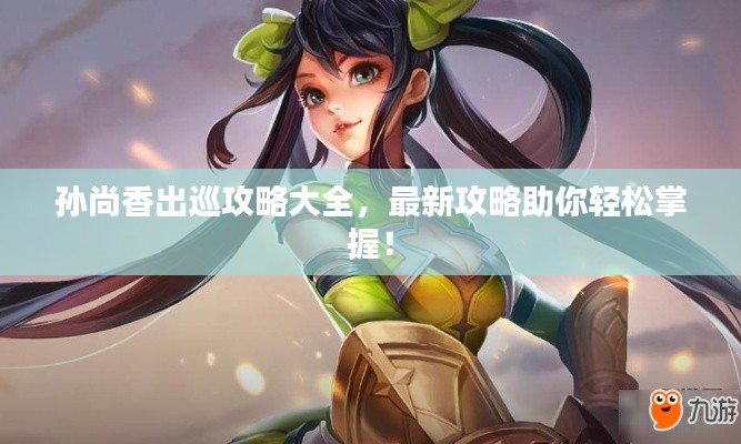 孙尚香出巡攻略大全，最新攻略助你轻松掌握！