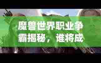 魔兽世界职业争霸揭秘，谁将成为艾泽拉斯大陆的霸主？