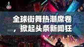 全球街舞热潮席卷，掀起头条新闻狂潮！