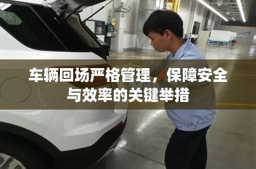 车辆回场严格管理,保障安全与效率的关键举措
