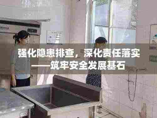 强化隐患排查，深化责任落实——筑牢安全发展基石