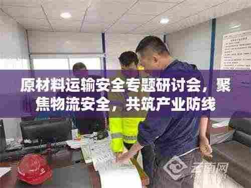 原材料运输安全专题研讨会,聚焦物流安全,共筑产业防线